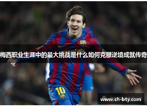 梅西职业生涯中的最大挑战是什么如何克服逆境成就传奇