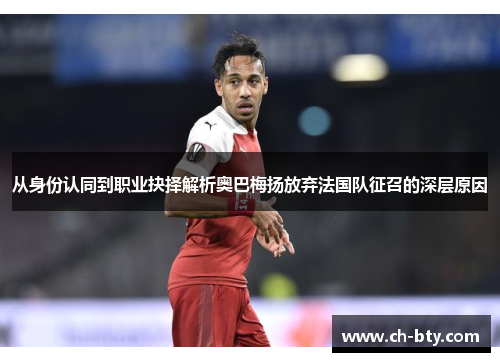 从身份认同到职业抉择解析奥巴梅扬放弃法国队征召的深层原因