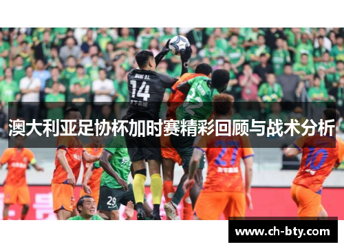 澳大利亚足协杯加时赛精彩回顾与战术分析 澳大利亚足协杯加时赛精彩回顾与战术分析