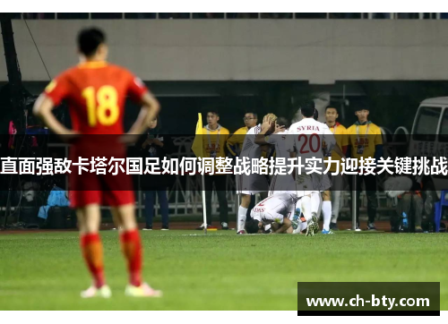 直面强敌卡塔尔国足如何调整战略提升实力迎接关键挑战 直面强敌卡塔尔国足如何调整战略提升实力迎接关键挑战